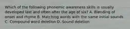 Which of the following phonemic awareness skills is usually developed last and often after the age of six? A. Blending of onset and rhyme B. Matching words with the same initial sounds C. Compound word deletion D. Sound deletion