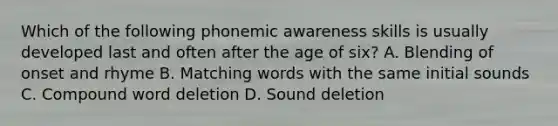 Which of the following phonemic awareness skills is usually developed last and often after the age of six? A. Blending of onset and rhyme B. Matching words with the same initial sounds C. Compound word deletion D. Sound deletion