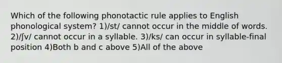 Which of the following phonotactic rule applies to English phonological system? 1)/st/ cannot occur in the middle of words. 2)/ʃv/ cannot occur in a syllable. 3)/ks/ can occur in syllable-final position 4)Both b and c above 5)All of the above