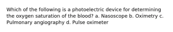 Which of the following is a photoelectric device for determining the oxygen saturation of the blood? a. Nasoscope b. Oximetry c. Pulmonary angiography d. Pulse oximeter