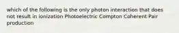 which of the following is the only photon interaction that does not result in ionization Photoelectric Compton Coherent Pair production