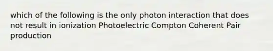 which of the following is the only photon interaction that does not result in ionization Photoelectric Compton Coherent Pair production