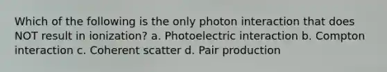 Which of the following is the only photon interaction that does NOT result in ionization? a. Photoelectric interaction b. Compton interaction c. Coherent scatter d. Pair production