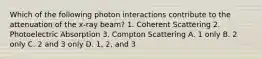 Which of the following photon interactions contribute to the attenuation of the x-ray beam? 1. Coherent Scattering 2. Photoelectric Absorption 3. Compton Scattering A. 1 only B. 2 only C. 2 and 3 only D. 1, 2, and 3