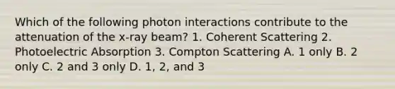 Which of the following photon interactions contribute to the attenuation of the x-ray beam? 1. Coherent Scattering 2. Photoelectric Absorption 3. Compton Scattering A. 1 only B. 2 only C. 2 and 3 only D. 1, 2, and 3