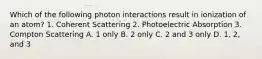 Which of the following photon interactions result in ionization of an atom? 1. Coherent Scattering 2. Photoelectric Absorption 3. Compton Scattering A. 1 only B. 2 only C. 2 and 3 only D. 1, 2, and 3