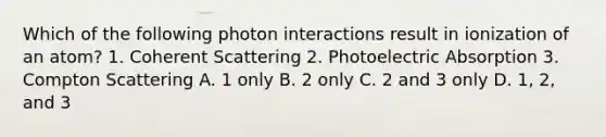 Which of the following photon interactions result in ionization of an atom? 1. Coherent Scattering 2. Photoelectric Absorption 3. Compton Scattering A. 1 only B. 2 only C. 2 and 3 only D. 1, 2, and 3