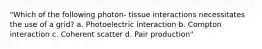 "Which of the following photon- tissue interactions necessitates the use of a grid? a. Photoelectric interaction b. Compton interaction c. Coherent scatter d. Pair production"