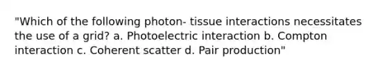 "Which of the following photon- tissue interactions necessitates the use of a grid? a. Photoelectric interaction b. Compton interaction c. Coherent scatter d. Pair production"