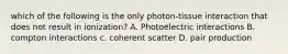 which of the following is the only photon-tissue interaction that does not result in ionization? A. Photoelectric interactions B. compton interactions c. coherent scatter D. pair production