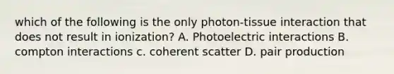 which of the following is the only photon-tissue interaction that does not result in ionization? A. Photoelectric interactions B. compton interactions c. coherent scatter D. pair production