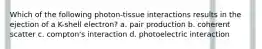 Which of the following photon-tissue interactions results in the ejection of a K-shell electron? a. pair production b. coherent scatter c. compton's interaction d. photoelectric interaction