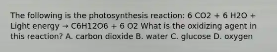 The following is the photosynthesis reaction: 6 CO2 + 6 H2O + Light energy → C6H12O6 + 6 O2 What is the oxidizing agent in this reaction? A. carbon dioxide B. water C. glucose D. oxygen