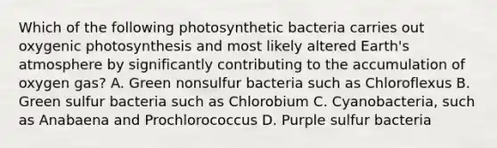 Which of the following photosynthetic bacteria carries out oxygenic photosynthesis and most likely altered Earth's atmosphere by significantly contributing to the accumulation of oxygen gas? A. Green nonsulfur bacteria such as Chloroflexus B. Green sulfur bacteria such as Chlorobium C. Cyanobacteria, such as Anabaena and Prochlorococcus D. Purple sulfur bacteria