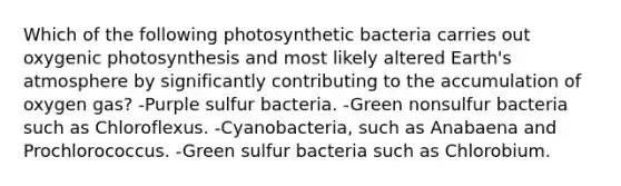 Which of the following photosynthetic bacteria carries out oxygenic photosynthesis and most likely altered Earth's atmosphere by significantly contributing to the accumulation of oxygen gas? -Purple sulfur bacteria. -Green nonsulfur bacteria such as Chloroflexus. -Cyanobacteria, such as Anabaena and Prochlorococcus. -Green sulfur bacteria such as Chlorobium.