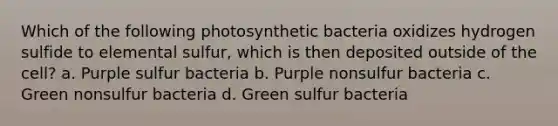 Which of the following photosynthetic bacteria oxidizes hydrogen sulfide to elemental sulfur, which is then deposited outside of the cell? a. Purple sulfur bacteria b. Purple nonsulfur bacteria c. Green nonsulfur bacteria d. Green sulfur bacteria