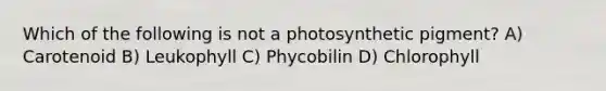 Which of the following is not a photosynthetic pigment? A) Carotenoid B) Leukophyll C) Phycobilin D) Chlorophyll