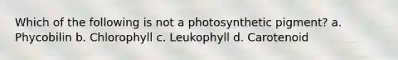 Which of the following is not a photosynthetic pigment? a. Phycobilin b. Chlorophyll c. Leukophyll d. Carotenoid