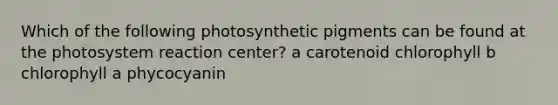 Which of the following photosynthetic pigments can be found at the photosystem reaction center? a carotenoid chlorophyll b chlorophyll a phycocyanin