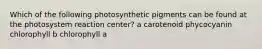 Which of the following photosynthetic pigments can be found at the photosystem reaction center? a carotenoid phycocyanin chlorophyll b chlorophyll a