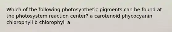 Which of the following photosynthetic pigments can be found at the photosystem reaction center? a carotenoid phycocyanin chlorophyll b chlorophyll a