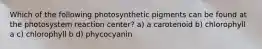 Which of the following photosynthetic pigments can be found at the photosystem reaction center? a) a carotenoid b) chlorophyll a c) chlorophyll b d) phycocyanin