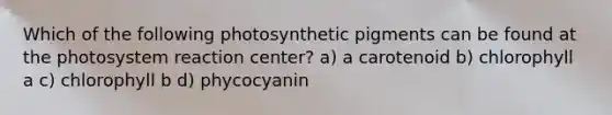 Which of the following photosynthetic pigments can be found at the photosystem reaction center? a) a carotenoid b) chlorophyll a c) chlorophyll b d) phycocyanin