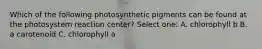 Which of the following photosynthetic pigments can be found at the photosystem reaction center? Select one: A. chlorophyll b B. a carotenoid C. chlorophyll a