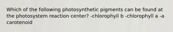 Which of the following photosynthetic pigments can be found at the photosystem reaction center? -chlorophyll b -chlorophyll a -a carotenoid