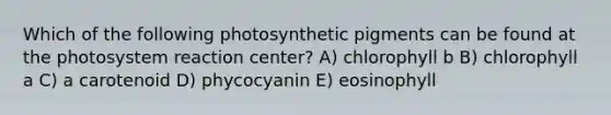 Which of the following photosynthetic pigments can be found at the photosystem reaction center? A) chlorophyll b B) chlorophyll a C) a carotenoid D) phycocyanin E) eosinophyll