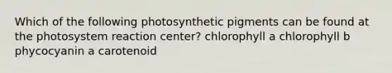 Which of the following photosynthetic pigments can be found at the photosystem reaction center? chlorophyll a chlorophyll b phycocyanin a carotenoid