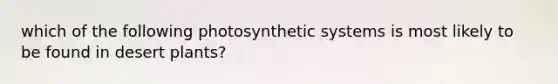 which of the following photosynthetic systems is most likely to be found in desert plants?