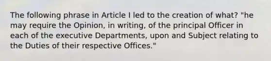 The following phrase in Article I led to the creation of what? "he may require the Opinion, in writing, of the principal Officer in each of the executive Departments, upon and Subject relating to the Duties of their respective Offices."