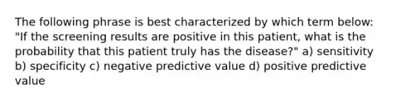 The following phrase is best characterized by which term below: "If the screening results are positive in this patient, what is the probability that this patient truly has the disease?" a) sensitivity b) specificity c) negative predictive value d) positive predictive value