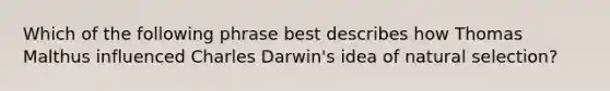 Which of the following phrase best describes how Thomas Malthus influenced Charles Darwin's idea of natural selection?