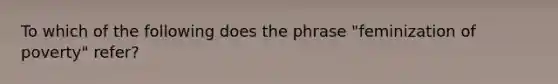 To which of the following does the phrase "feminization of poverty" refer?