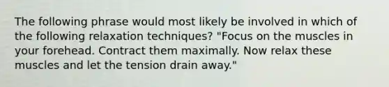 The following phrase would most likely be involved in which of the following relaxation techniques? "Focus on the muscles in your forehead. Contract them maximally. Now relax these muscles and let the tension drain away."