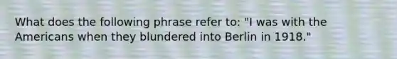 What does the following phrase refer to: "I was with the Americans when they blundered into Berlin in 1918."