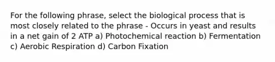 For the following phrase, select the biological process that is most closely related to the phrase - Occurs in yeast and results in a net gain of 2 ATP a) Photochemical reaction b) Fermentation c) Aerobic Respiration d) Carbon Fixation