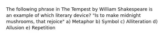 The following phrase in The Tempest by William Shakespeare is an example of which literary device? "Is to make midnight mushrooms, that rejoice" a) Metaphor b) Symbol c) Alliteration d) Allusion e) Repetition