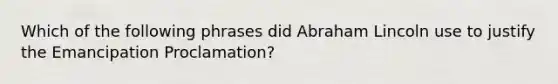 Which of the following phrases did Abraham Lincoln use to justify the Emancipation Proclamation?