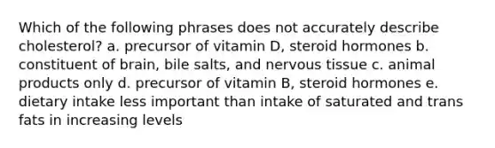 Which of the following phrases does not accurately describe cholesterol? a. precursor of vitamin D, steroid hormones b. constituent of brain, bile salts, and nervous tissue c. animal products only d. precursor of vitamin B, steroid hormones e. dietary intake less important than intake of saturated and trans fats in increasing levels