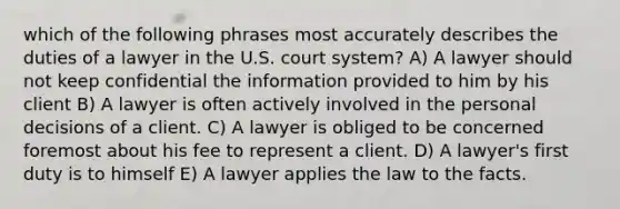 which of the following phrases most accurately describes the duties of a lawyer in the U.S. court system? A) A lawyer should not keep confidential the information provided to him by his client B) A lawyer is often actively involved in the personal decisions of a client. C) A lawyer is obliged to be concerned foremost about his fee to represent a client. D) A lawyer's first duty is to himself E) A lawyer applies the law to the facts.