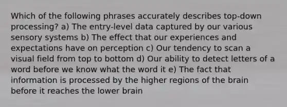 Which of the following phrases accurately describes top-down processing? a) The entry-level data captured by our various sensory systems b) The effect that our experiences and expectations have on perception c) Our tendency to scan a visual field from top to bottom d) Our ability to detect letters of a word before we know what the word it e) The fact that information is processed by the higher regions of the brain before it reaches the lower brain