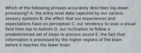 Which of the following phrases accurately describes top-down processing? A. the entry-level data captured by our various sensory systems B. the effect that our experiences and expectations have on perception C. our tendency to scan a visual field from top to bottom D. our inclination to follow a predetermined set of steps to process sound E. the fact that information is processed by the higher regions of <a href='https://www.questionai.com/knowledge/kLMtJeqKp6-the-brain' class='anchor-knowledge'>the brain</a> before it reaches the lower brain