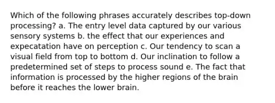 Which of the following phrases accurately describes top-down processing? a. The entry level data captured by our various sensory systems b. the effect that our experiences and expecatation have on perception c. Our tendency to scan a visual field from top to bottom d. Our inclination to follow a predetermined set of steps to process sound e. The fact that information is processed by the higher regions of the brain before it reaches the lower brain.