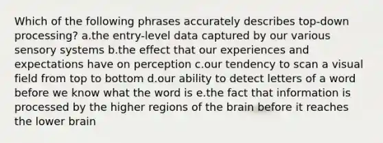 Which of the following phrases accurately describes top-down processing? a.the entry-level data captured by our various sensory systems b.the effect that our experiences and expectations have on perception c.our tendency to scan a visual field from top to bottom d.our ability to detect letters of a word before we know what the word is e.the fact that information is processed by the higher regions of the brain before it reaches the lower brain