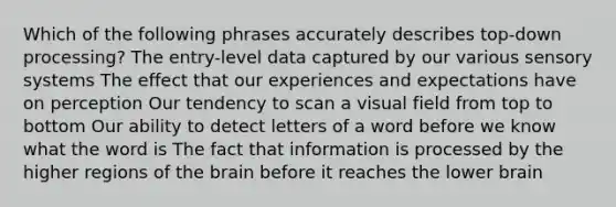 Which of the following phrases accurately describes top-down processing? The entry-level data captured by our various sensory systems The effect that our experiences and expectations have on perception Our tendency to scan a visual field from top to bottom Our ability to detect letters of a word before we know what the word is The fact that information is processed by the higher regions of the brain before it reaches the lower brain