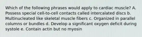 Which of the following phrases would apply to cardiac muscle? A. Possess special cell-to-cell contacts called intercalated discs b. Multinucleated like skeletal muscle fibers c. Organized in parallel columns or bundles d. Develop a significant oxygen deficit during systole e. Contain actin but no myosin