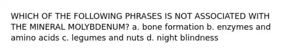 WHICH OF THE FOLLOWING PHRASES IS NOT ASSOCIATED WITH THE MINERAL MOLYBDENUM? a. bone formation b. enzymes and amino acids c. legumes and nuts d. night blindness